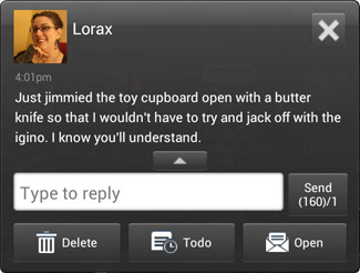 Text message from Lorax of Sex: "Just jimmied the toy cupboard open with a butter knife so that I wouldn't have to try and jack off with the iGino. I know you'll understand."