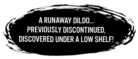 A runaway dildo... previously discontinued, discovered under a low shelf!